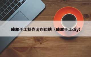 新余成都手工制作团购网站（成都手工diy）
